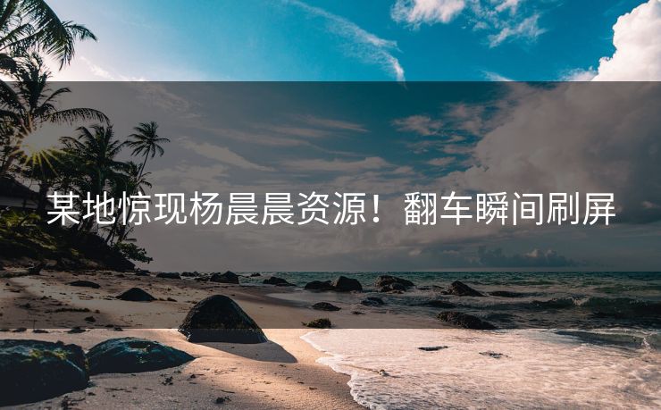 某地惊现杨晨晨资源！翻车瞬间刷屏