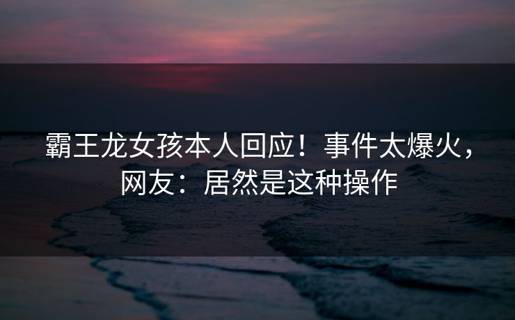 霸王龙女孩本人回应！事件太爆火，网友：居然是这种操作