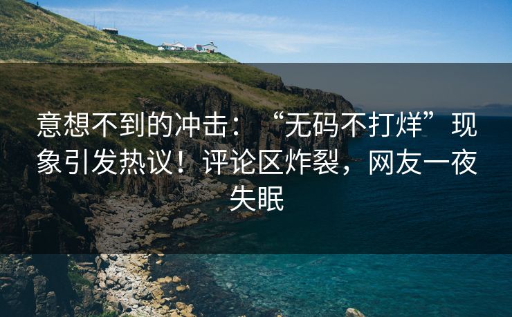 意想不到的冲击：“无码不打烊”现象引发热议！评论区炸裂，网友一夜失眠