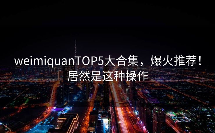 weimiquanTOP5大合集，爆火推荐！居然是这种操作