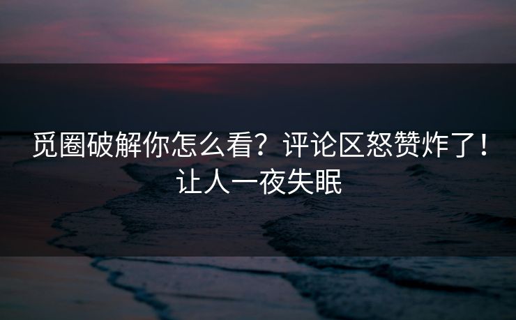 觅圈破解你怎么看？评论区怒赞炸了！让人一夜失眠