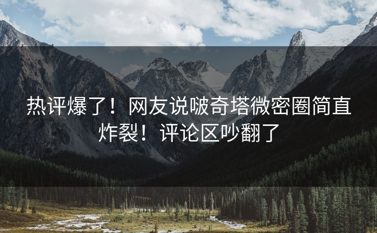 热评爆了！网友说啵奇塔微密圈简直炸裂！评论区吵翻了
