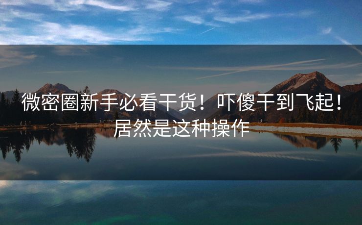 微密圈新手必看干货！吓傻干到飞起！居然是这种操作