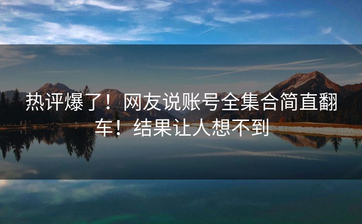 热评爆了！网友说账号全集合简直翻车！结果让人想不到