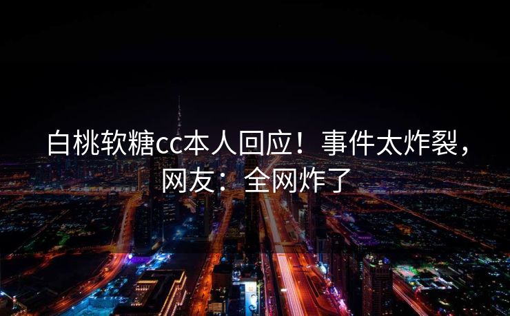 白桃软糖cc本人回应！事件太炸裂，网友：全网炸了