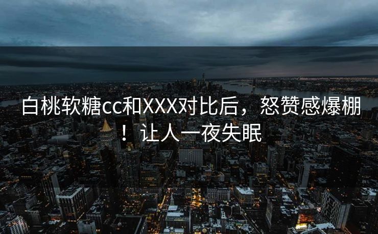 白桃软糖cc和XXX对比后，怒赞感爆棚！让人一夜失眠