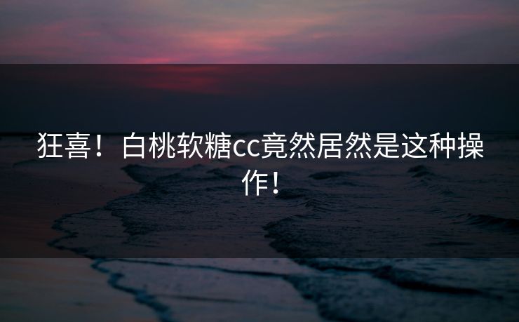 狂喜！白桃软糖cc竟然居然是这种操作！