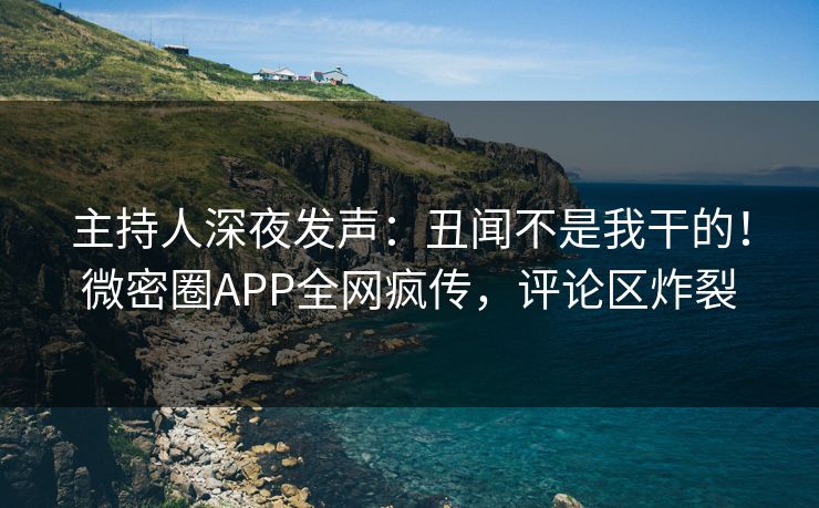 主持人深夜发声：丑闻不是我干的！微密圈APP全网疯传，评论区炸裂