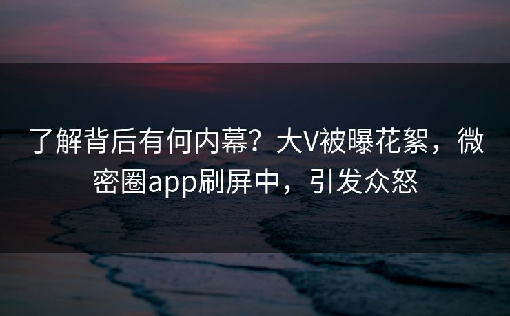 了解背后有何内幕？大V被曝花絮，微密圈app刷屏中，引发众怒