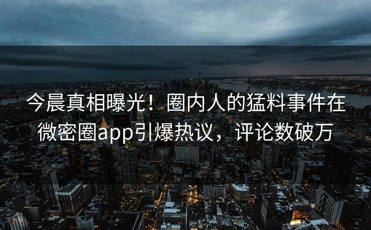 今晨真相曝光！圈内人的猛料事件在微密圈app引爆热议，评论数破万