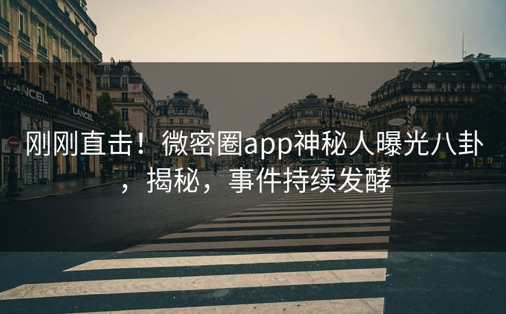 刚刚直击！微密圈app神秘人曝光八卦，揭秘，事件持续发酵