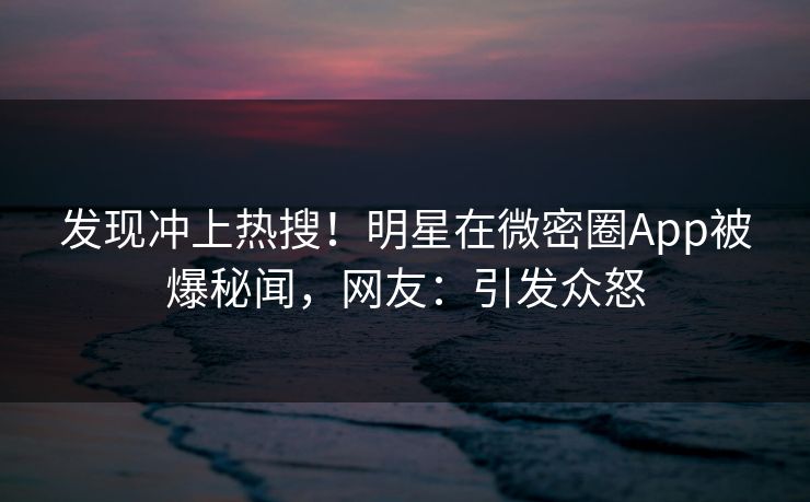 发现冲上热搜！明星在微密圈App被爆秘闻，网友：引发众怒
