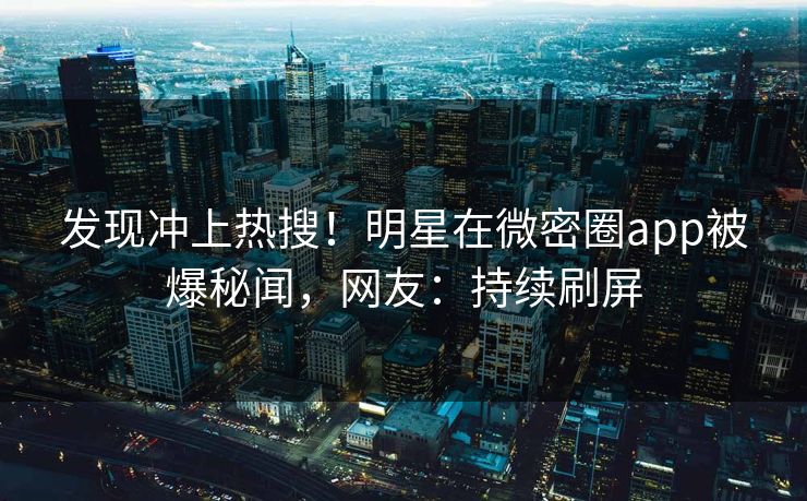 发现冲上热搜！明星在微密圈app被爆秘闻，网友：持续刷屏