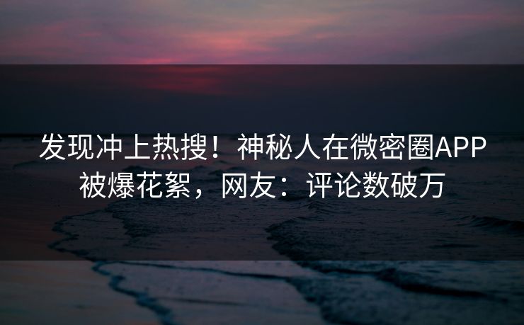 发现冲上热搜！神秘人在微密圈APP被爆花絮，网友：评论数破万