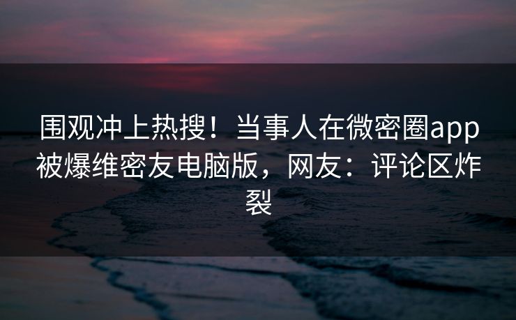 围观冲上热搜！当事人在微密圈app被爆维密友电脑版，网友：评论区炸裂