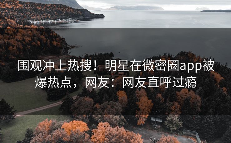 围观冲上热搜！明星在微密圈app被爆热点，网友：网友直呼过瘾