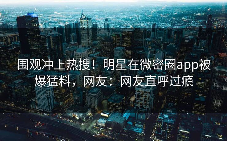 围观冲上热搜！明星在微密圈app被爆猛料，网友：网友直呼过瘾