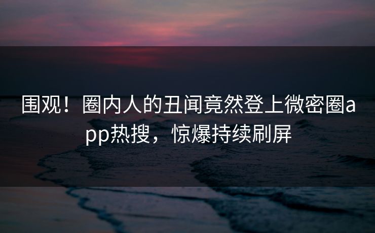 围观！圈内人的丑闻竟然登上微密圈app热搜，惊爆持续刷屏