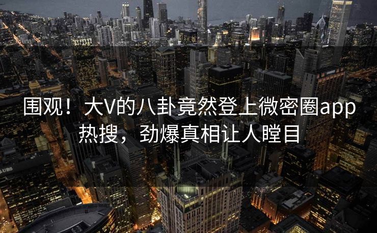 围观！大V的八卦竟然登上微密圈app热搜，劲爆真相让人瞠目
