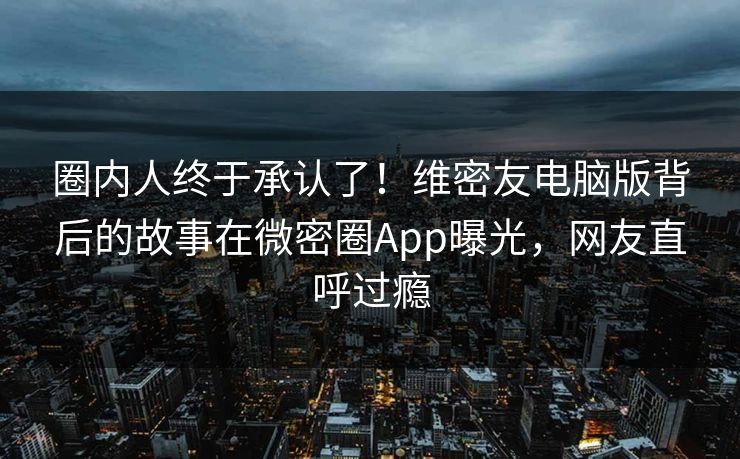 圈内人终于承认了！维密友电脑版背后的故事在微密圈App曝光，网友直呼过瘾