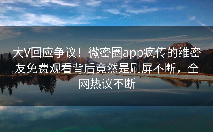 大V回应争议！微密圈app疯传的维密友免费观看背后竟然是刷屏不断，全网热议不断