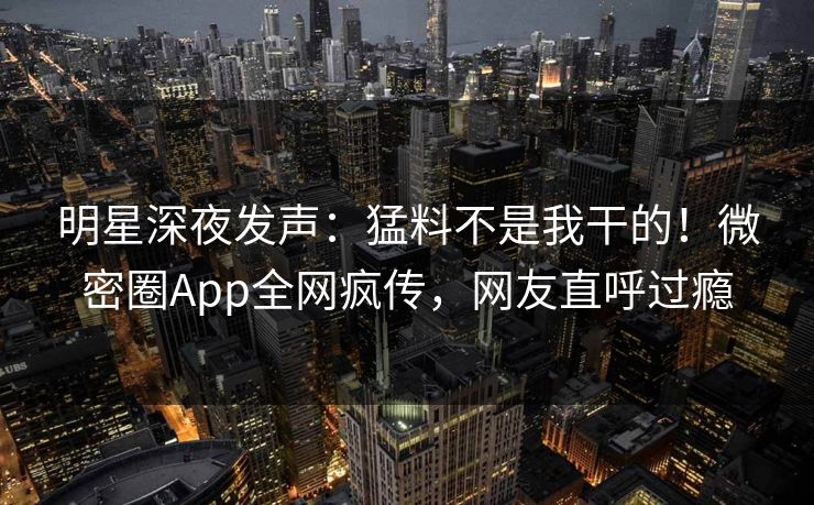 明星深夜发声：猛料不是我干的！微密圈App全网疯传，网友直呼过瘾