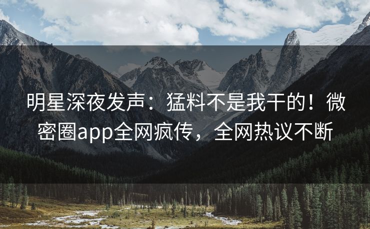 明星深夜发声：猛料不是我干的！微密圈app全网疯传，全网热议不断
