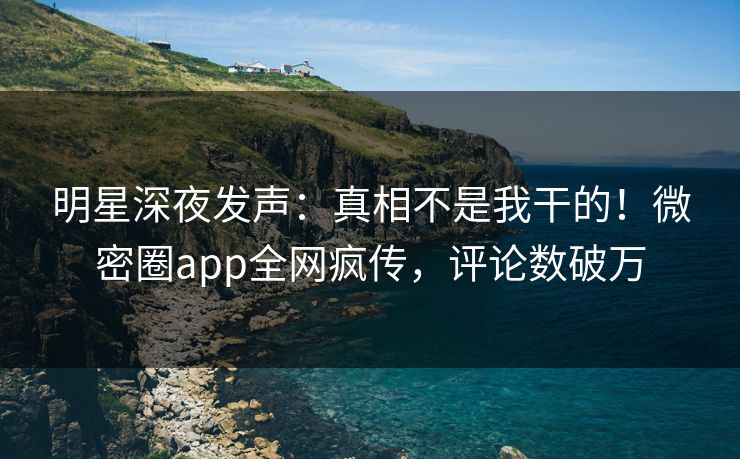 明星深夜发声：真相不是我干的！微密圈app全网疯传，评论数破万