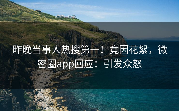 昨晚当事人热搜第一！竟因花絮，微密圈app回应：引发众怒