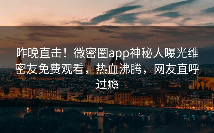 昨晚直击！微密圈app神秘人曝光维密友免费观看，热血沸腾，网友直呼过瘾