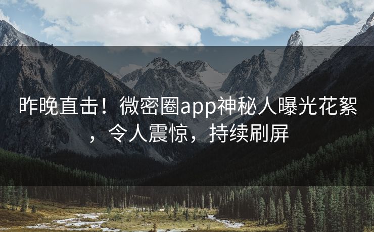 昨晚直击！微密圈app神秘人曝光花絮，令人震惊，持续刷屏