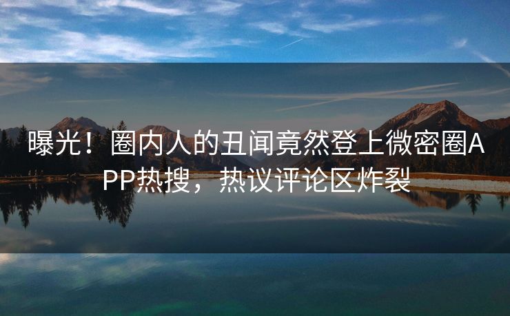 曝光！圈内人的丑闻竟然登上微密圈APP热搜，热议评论区炸裂