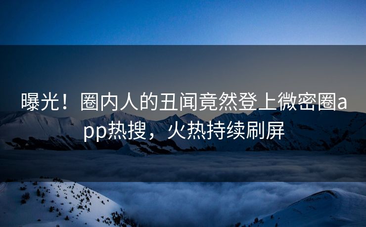 曝光！圈内人的丑闻竟然登上微密圈app热搜，火热持续刷屏