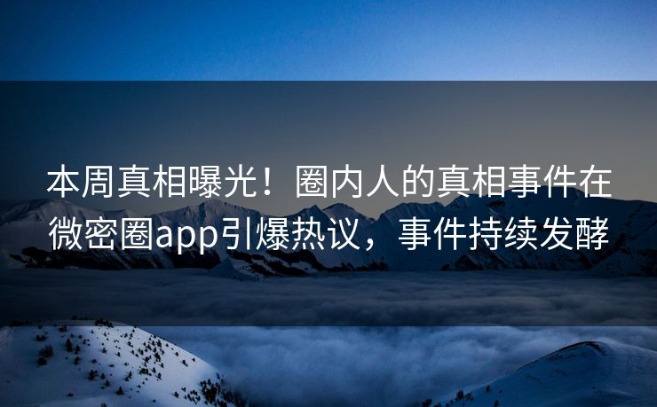 本周真相曝光！圈内人的真相事件在微密圈app引爆热议，事件持续发酵