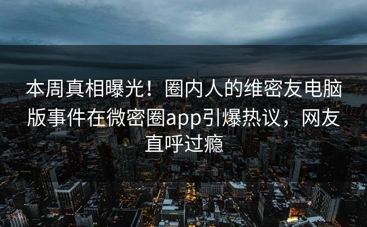 本周真相曝光！圈内人的维密友电脑版事件在微密圈app引爆热议，网友直呼过瘾