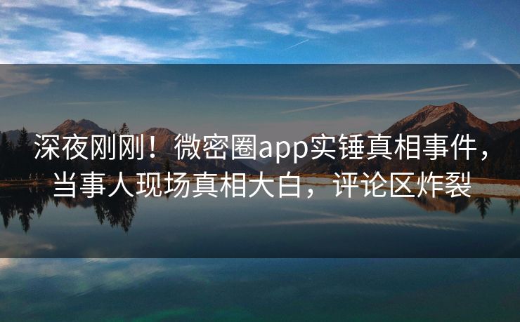 深夜刚刚！微密圈app实锤真相事件，当事人现场真相大白，评论区炸裂