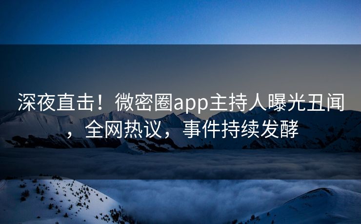 深夜直击！微密圈app主持人曝光丑闻，全网热议，事件持续发酵