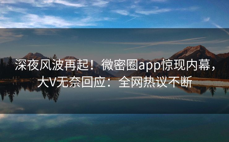 深夜风波再起！微密圈app惊现内幕，大V无奈回应：全网热议不断