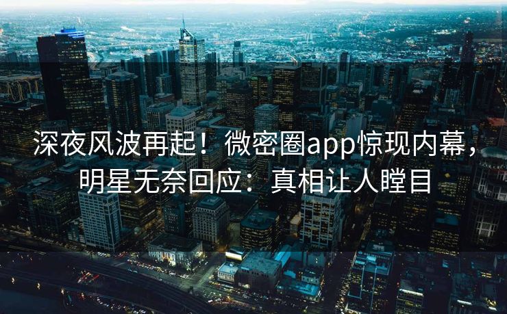 深夜风波再起！微密圈app惊现内幕，明星无奈回应：真相让人瞠目