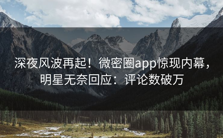 深夜风波再起！微密圈app惊现内幕，明星无奈回应：评论数破万