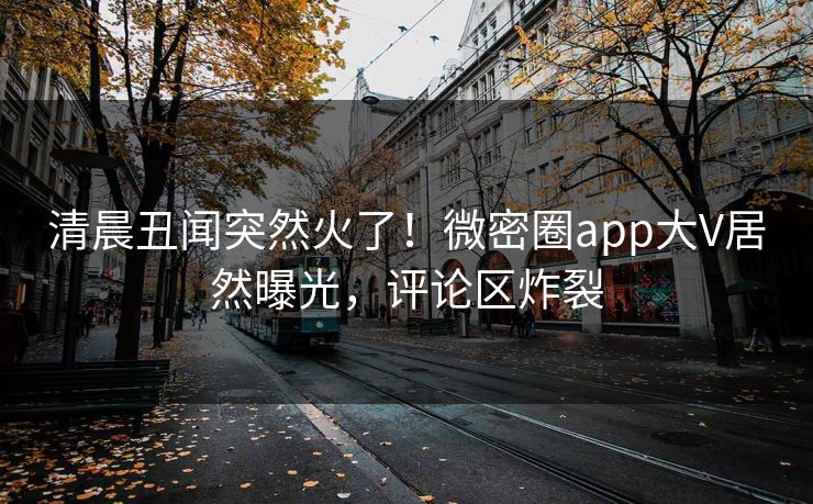 清晨丑闻突然火了！微密圈app大V居然曝光，评论区炸裂