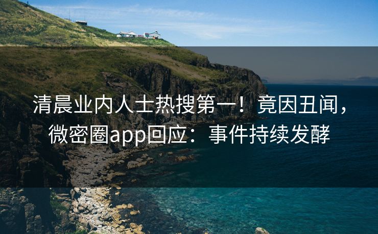 清晨业内人士热搜第一！竟因丑闻，微密圈app回应：事件持续发酵