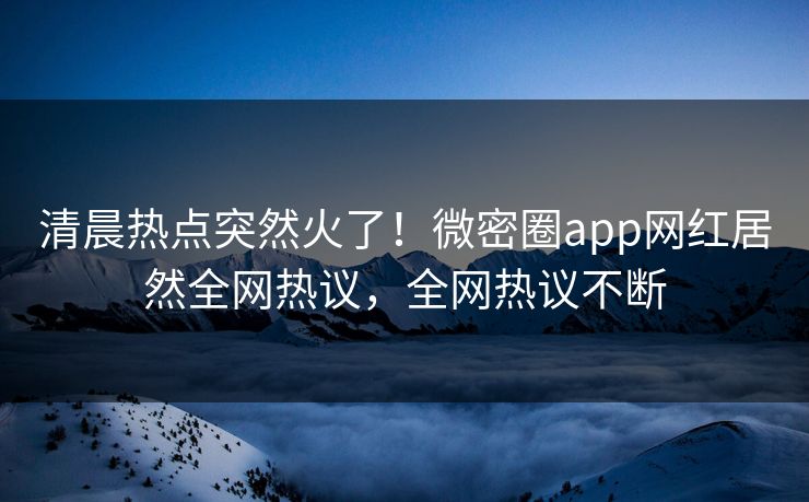 清晨热点突然火了！微密圈app网红居然全网热议，全网热议不断