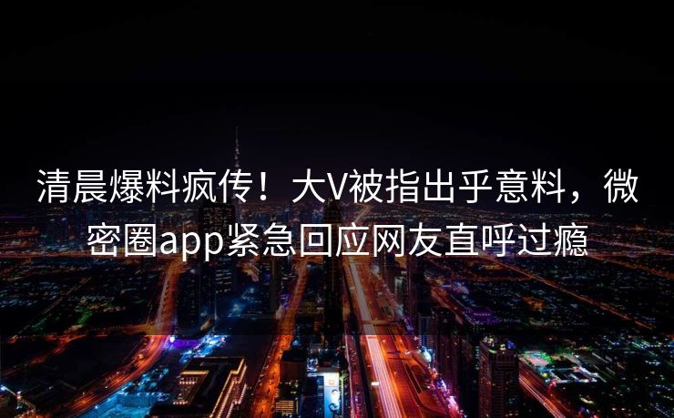 清晨爆料疯传！大V被指出乎意料，微密圈app紧急回应网友直呼过瘾