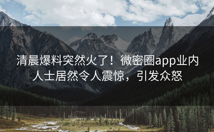 清晨爆料突然火了！微密圈app业内人士居然令人震惊，引发众怒