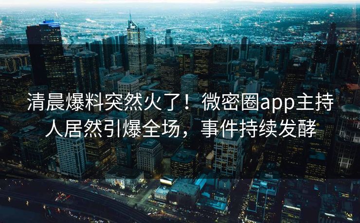清晨爆料突然火了！微密圈app主持人居然引爆全场，事件持续发酵