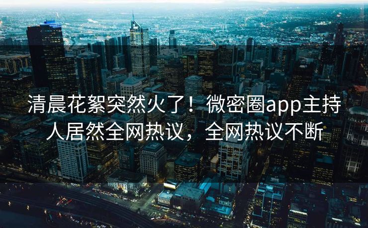 清晨花絮突然火了！微密圈app主持人居然全网热议，全网热议不断
