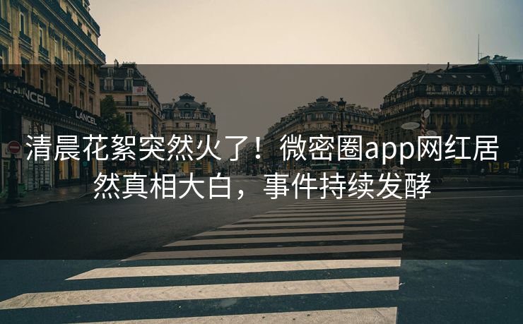 清晨花絮突然火了！微密圈app网红居然真相大白，事件持续发酵