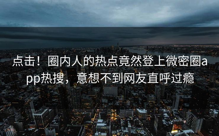 点击！圈内人的热点竟然登上微密圈app热搜，意想不到网友直呼过瘾