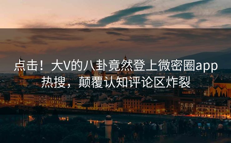 点击！大V的八卦竟然登上微密圈app热搜，颠覆认知评论区炸裂